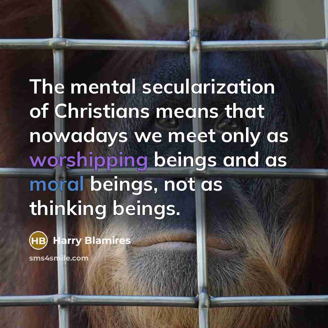 “The mental secularization of Christians means that nowadays we meet only as worshipping beings and as moral beings, not as thinking beings.” quote by Harry Blamires