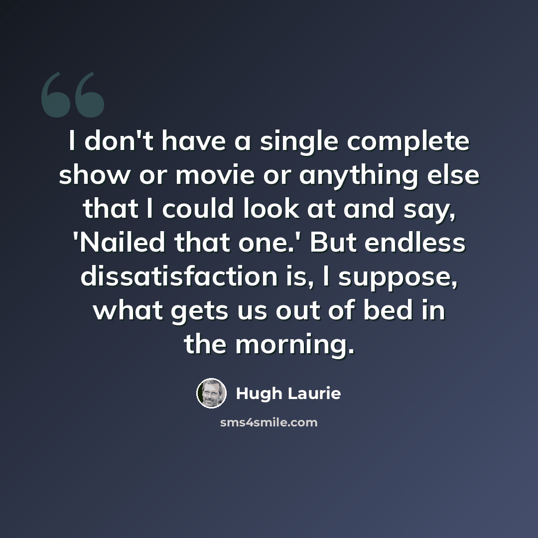 “I don't have a single complete show or movie or anything else that I could look at and say, 'Nailed that one.' But endless dissatisfaction is, I suppose, what gets us out of bed in the morning.” quote by Hugh Laurie