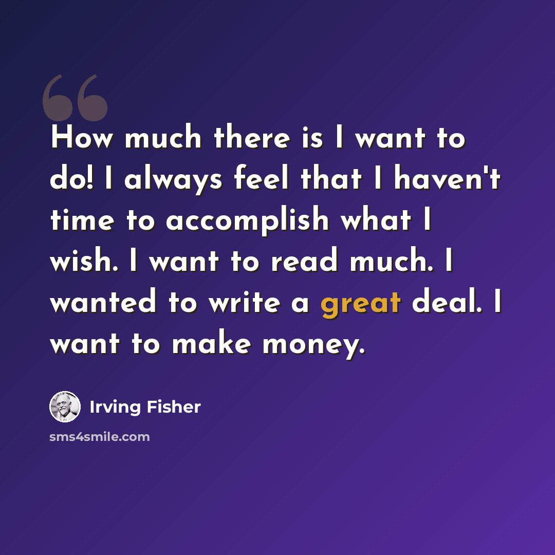 “How much there is I want to do! I always feel that I haven't time to accomplish what I wish. I want to read much. I wanted to write a great deal. I want to make money.” quote by Irving Fisher