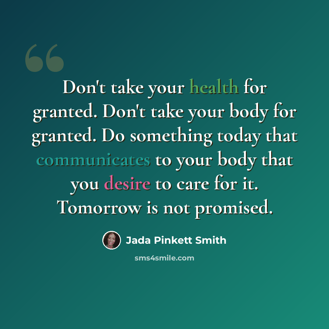 “Don't take your health for granted. Don't take your body for granted. Do something today that communicates to your body that you desire to care for it. Tomorrow is not promised.” quote by Jada Pinkett Smith