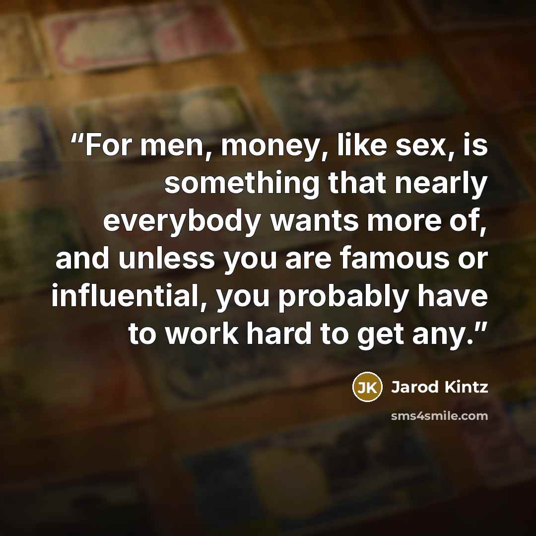 “For men, money, like sex, is something that nearly everybody wants more of, and unless you are famous or influential, you probably have to work hard to get any.” quote by Jarod Kintz