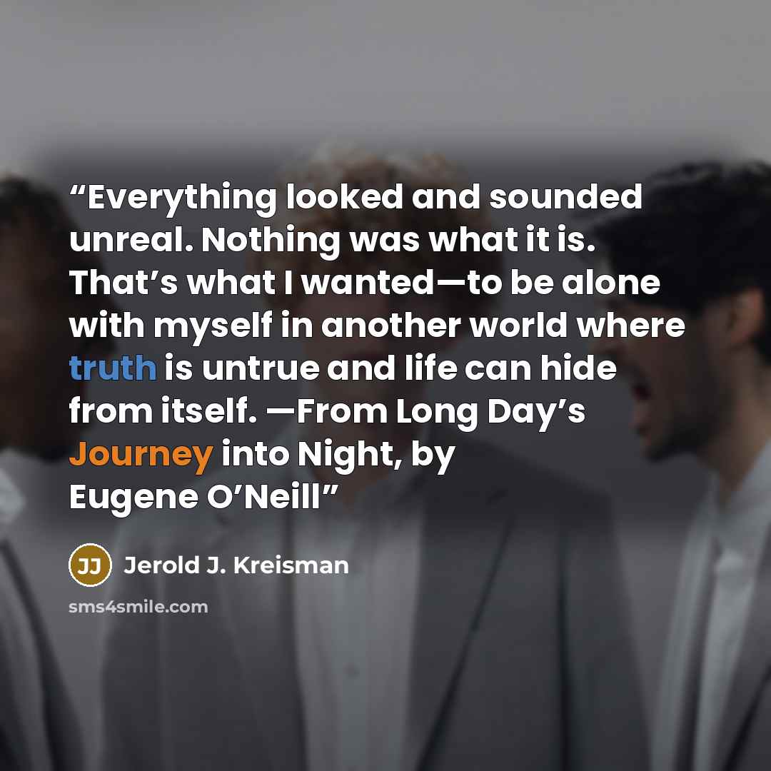“Everything looked and sounded unreal. Nothing was what it is. That’s what I wanted—to be alone with myself in another world where truth is untrue and life can hide from itself. —From Long Day’s Journey into Night, by Eugene O’Neill” quote by Jerold J. Kreisman