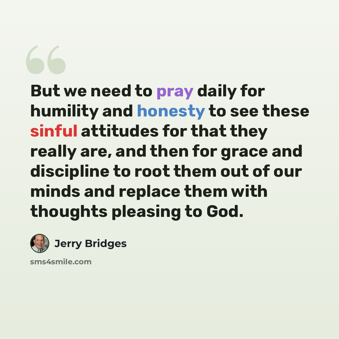 “But we need to pray daily for humility and honesty to see these sinful attitudes for that they really are, and then for grace and discipline to root them out of our minds and replace them with thoughts pleasing to God.” quote by Jerry Bridges