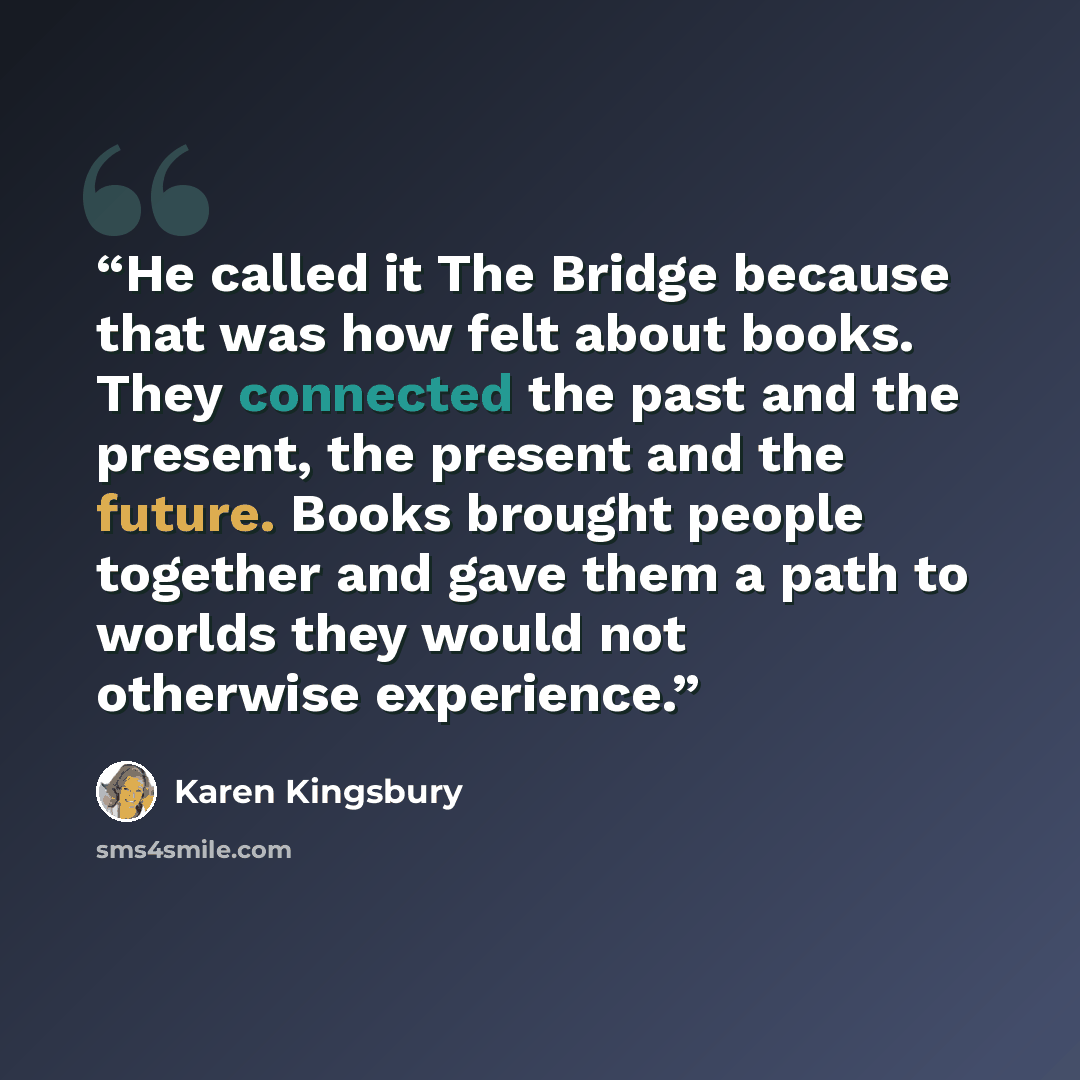 “He called it The Bridge because that was how felt about books. They connected the past and the present, the present and the future. Books brought people together and gave them a path to worlds they would not otherwise experience.” quote by Karen Kingsbury