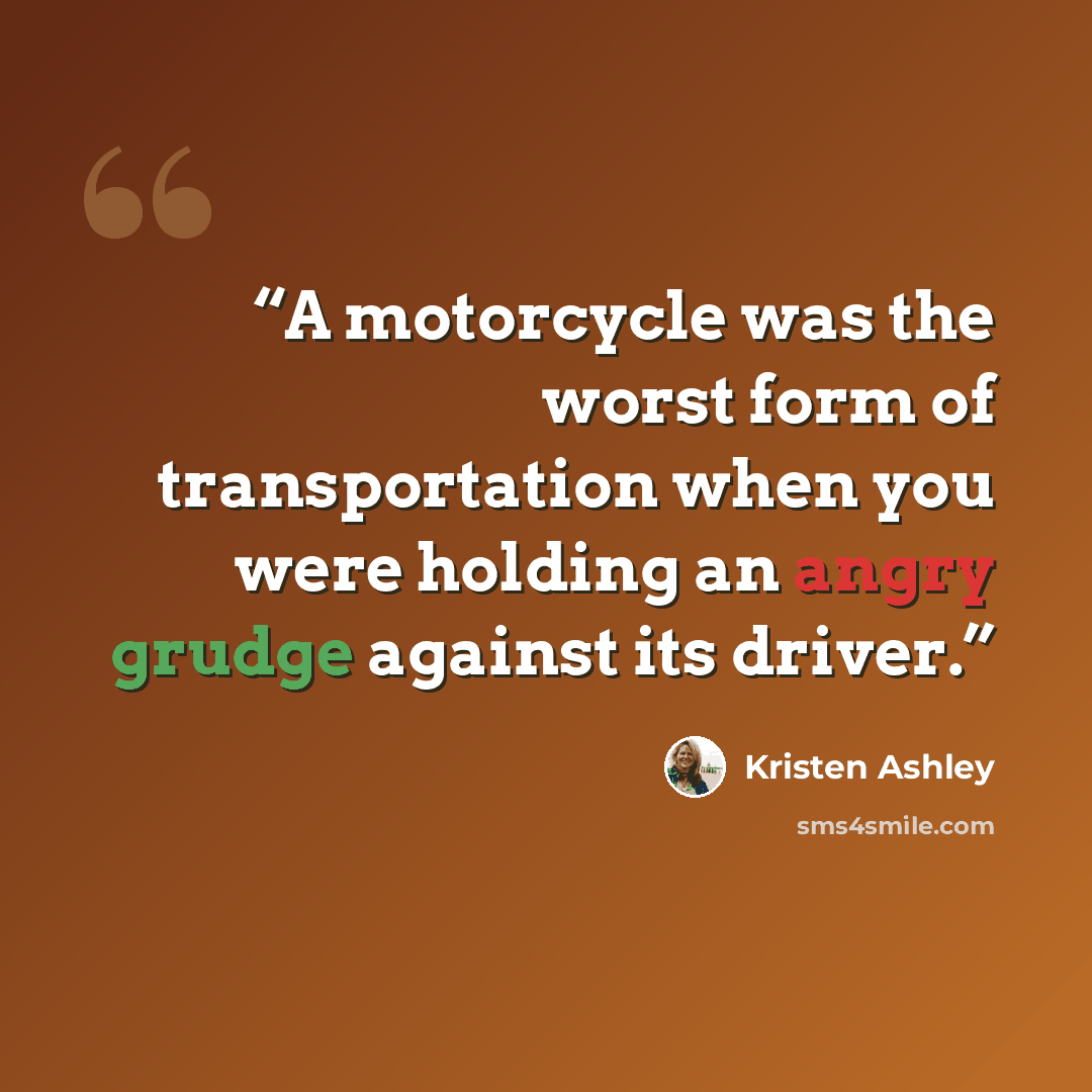 “A motorcycle was the worst form of transportation when you were holding an angry grudge against its driver.” quote by Kristen Ashley