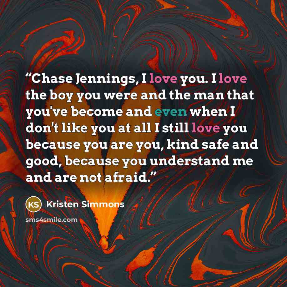 “Chase Jennings, I love you. I love the boy you were and the man that you've become and even when I don't like you at all I still love you because you are you, kind safe and good, because you understand me and are not afraid.” quote by Kristen Simmons