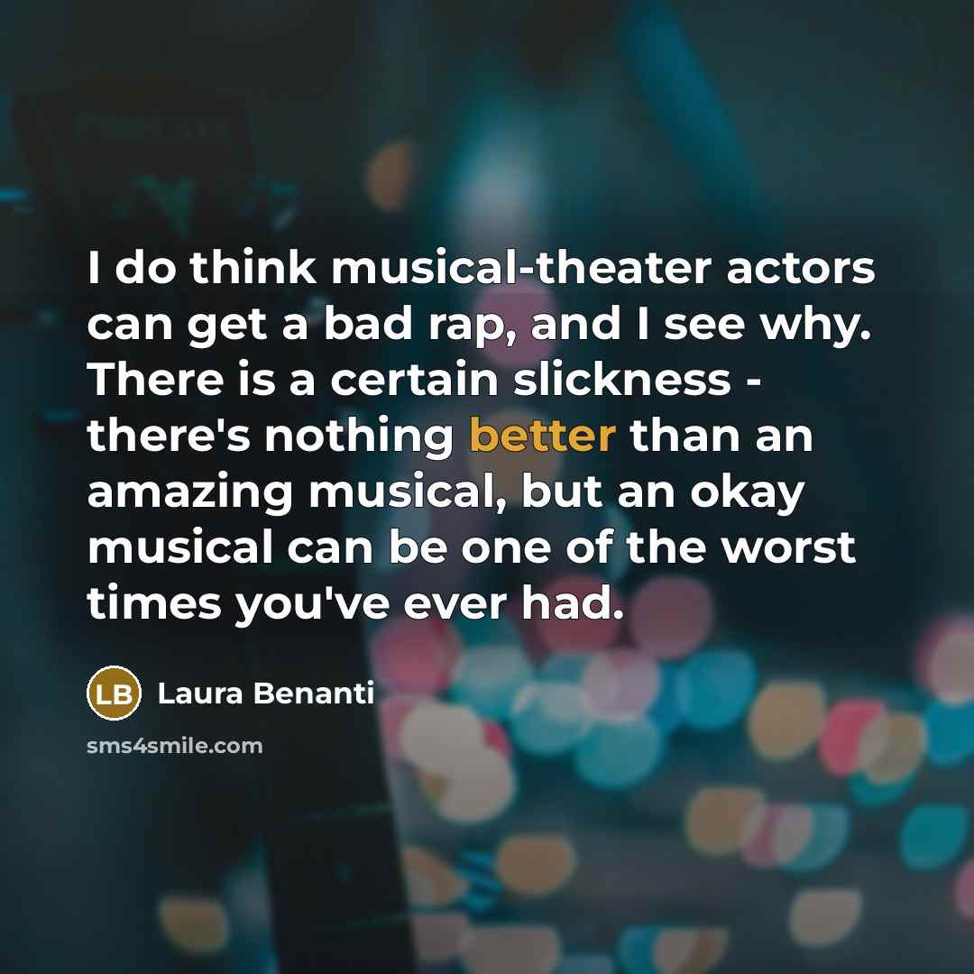 “I do think musical-theater actors can get a bad rap, and I see why. There is a certain slickness - there's nothing better than an amazing musical, but an okay musical can be one of the worst times you've ever had.” quote by Laura Benanti