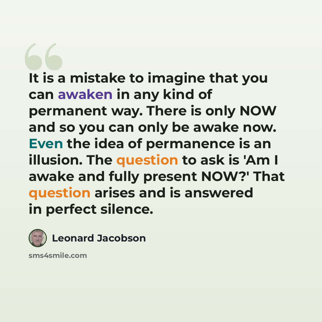 “It is a mistake to imagine that you can awaken in any kind of permanent way. There is only NOW and so you can only be awake now. Even the idea of permanence is an illusion. The question to ask is 'Am I awake and fully present NOW?' That question arises and is answered in perfect silence.” quote by Leonard Jacobson