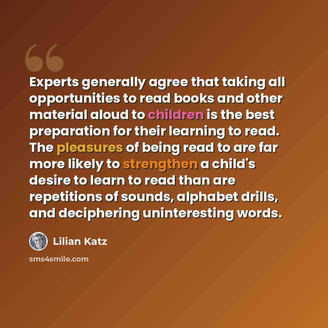 “Experts generally agree that taking all opportunities to read books and other material aloud to children is the best preparation for their learning to read. The pleasures of being read to are far more likely to strengthen a child's desire to learn to read than are repetitions of sounds, alphabet…” quote by Lilian Katz