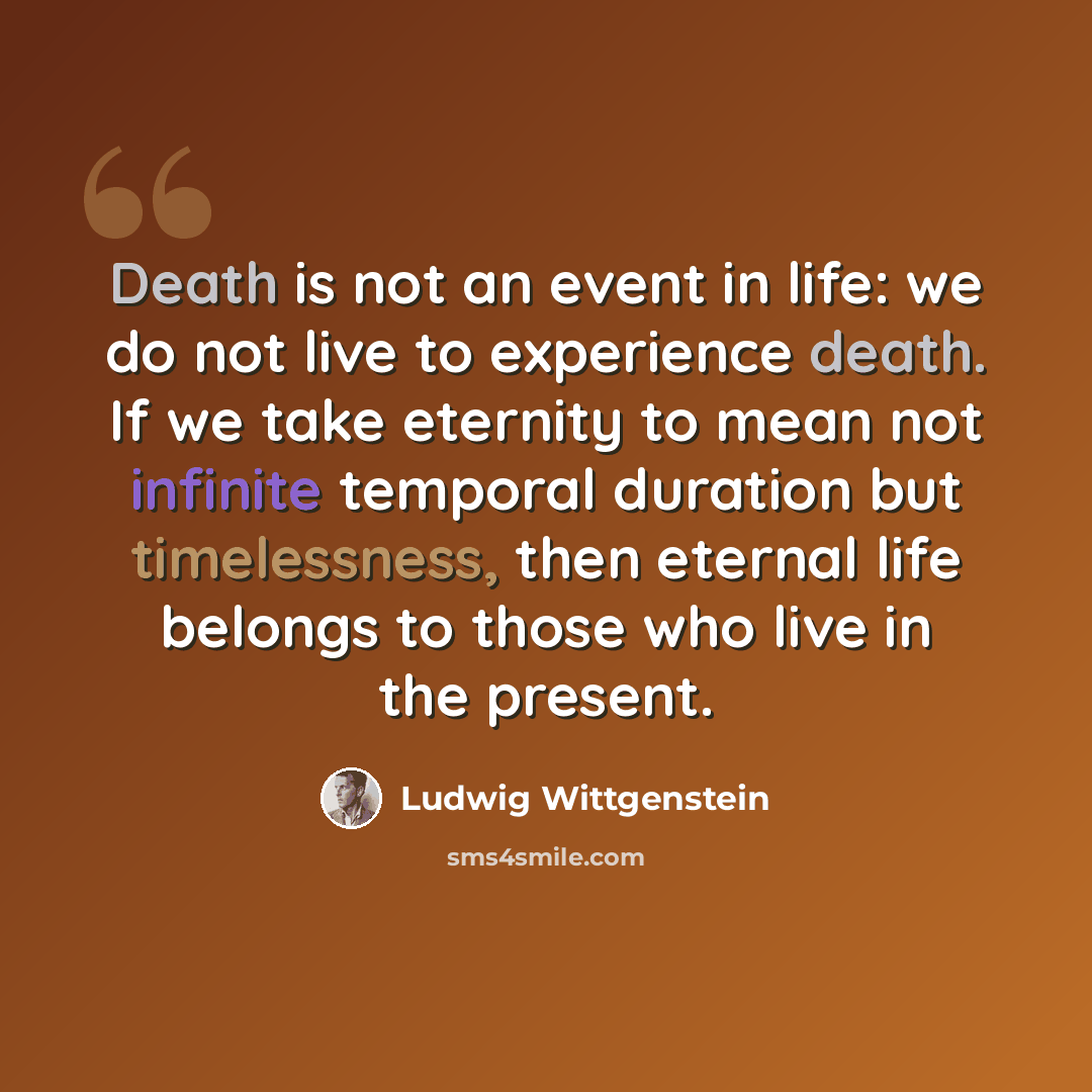 “Death is not an event in life: we do not live to experience death. If we take eternity to mean not infinite temporal duration but timelessness, then eternal life belongs to those who live in the present.” quote by Ludwig Wittgenstein