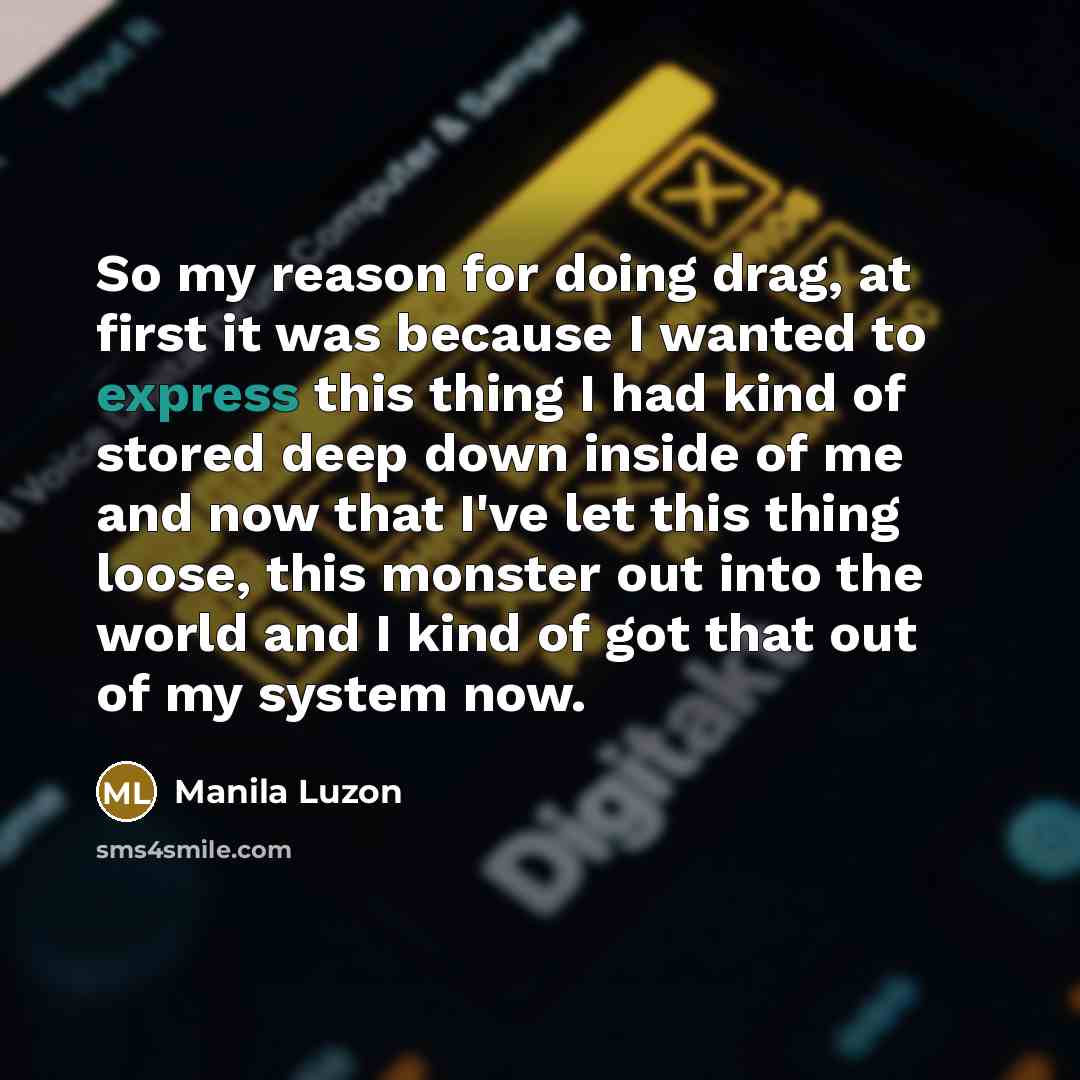 “So my reason for doing drag, at first it was because I wanted to express this thing I had kind of stored deep down inside of me and now that I've let this thing loose, this monster out into the world and I kind of got that out of my system now.” quote by Manila Luzon
