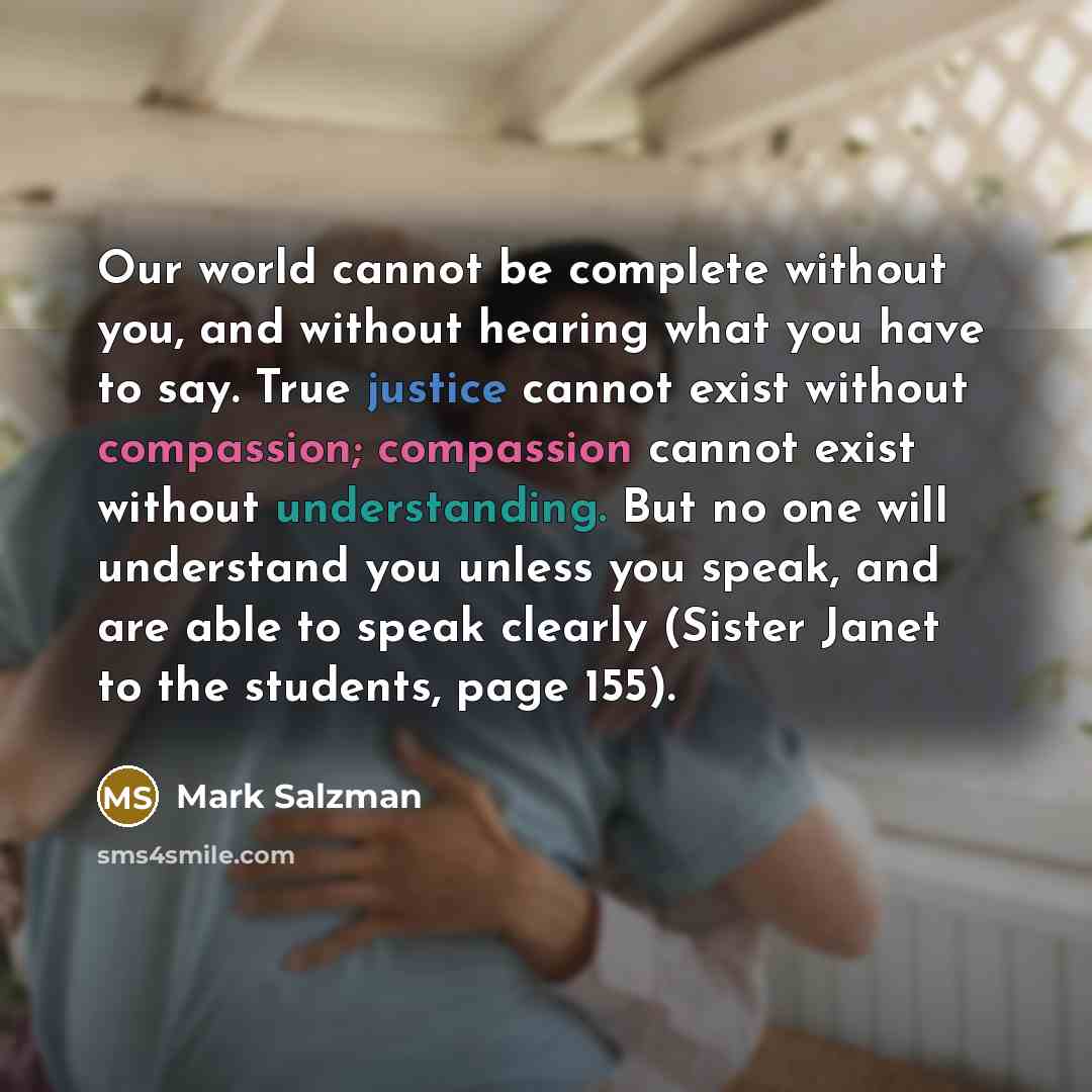 “Our world cannot be complete without you, and without hearing what you have to say. True justice cannot exist without compassion; compassion cannot exist without understanding. But no one will understand you unless you speak, and are able to speak clearly (Sister Janet to the students, page 155).” quote by Mark Salzman