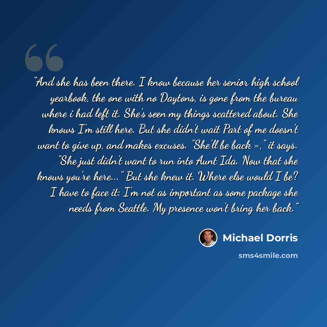 “And she has been there. I know because her senior high school yearbook, the one with no Daytons, is gone from the bureau where i had left it. She's seen my things scattered about. She knows I'm still here. But she didn't wait Part of me doesn't want to give up, and makes excuses. "She'll be back…” quote by Michael Dorris
