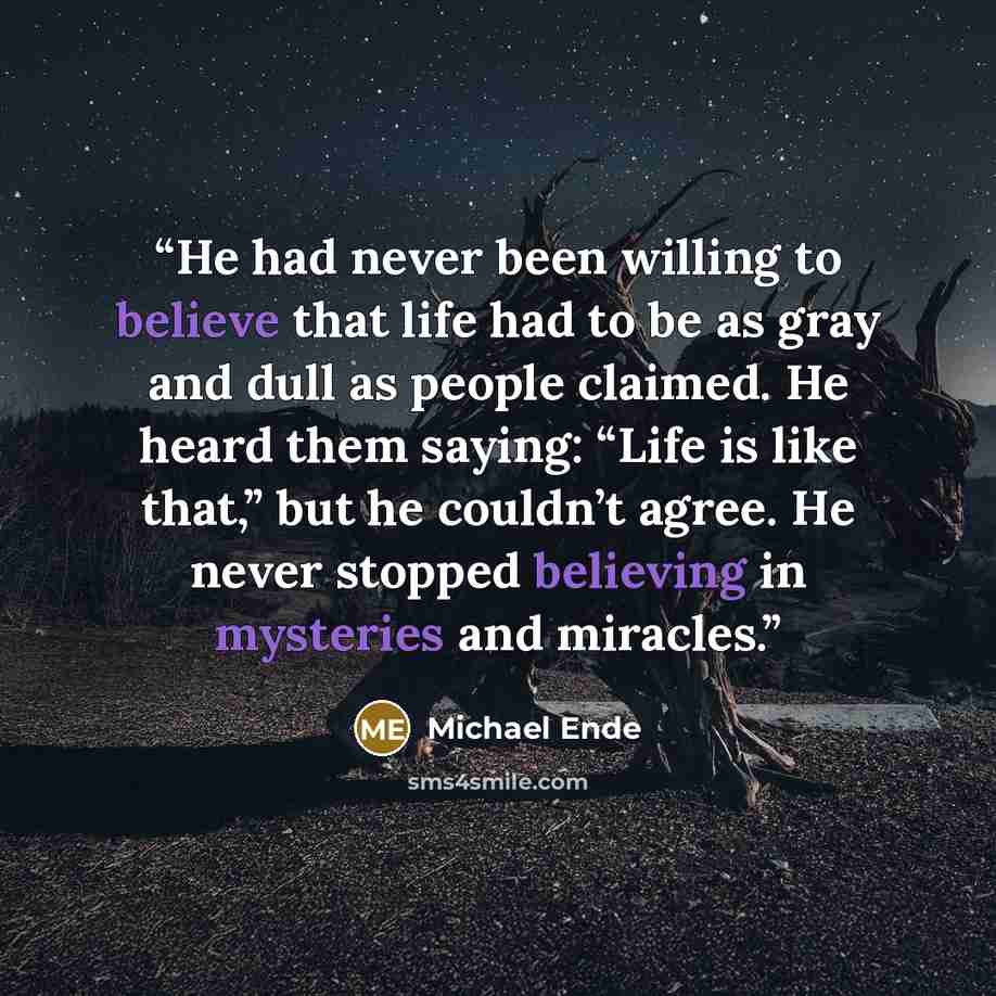 “He had never been willing to believe that life had to be as gray and dull as people claimed. He heard them saying: “Life is like that,” but he couldn’t agree. He never stopped believing in mysteries and miracles.” quote by Michael Ende