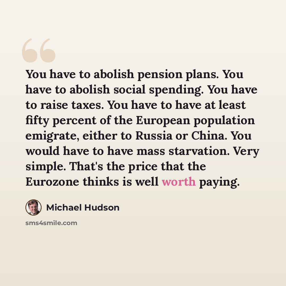 “You have to abolish pension plans. You have to abolish social spending. You have to raise taxes. You have to have at least fifty percent of the European population emigrate, either to Russia or China. You would have to have mass starvation. Very simple. That's the price that the Eurozone thinks is…” quote by Michael Hudson