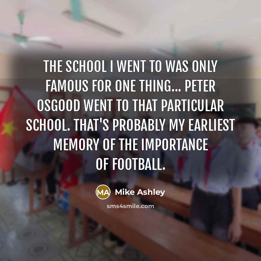“The school I went to was only famous for one thing... Peter Osgood went to that particular school. That's probably my earliest memory of the importance of football.” quote by Mike Ashley