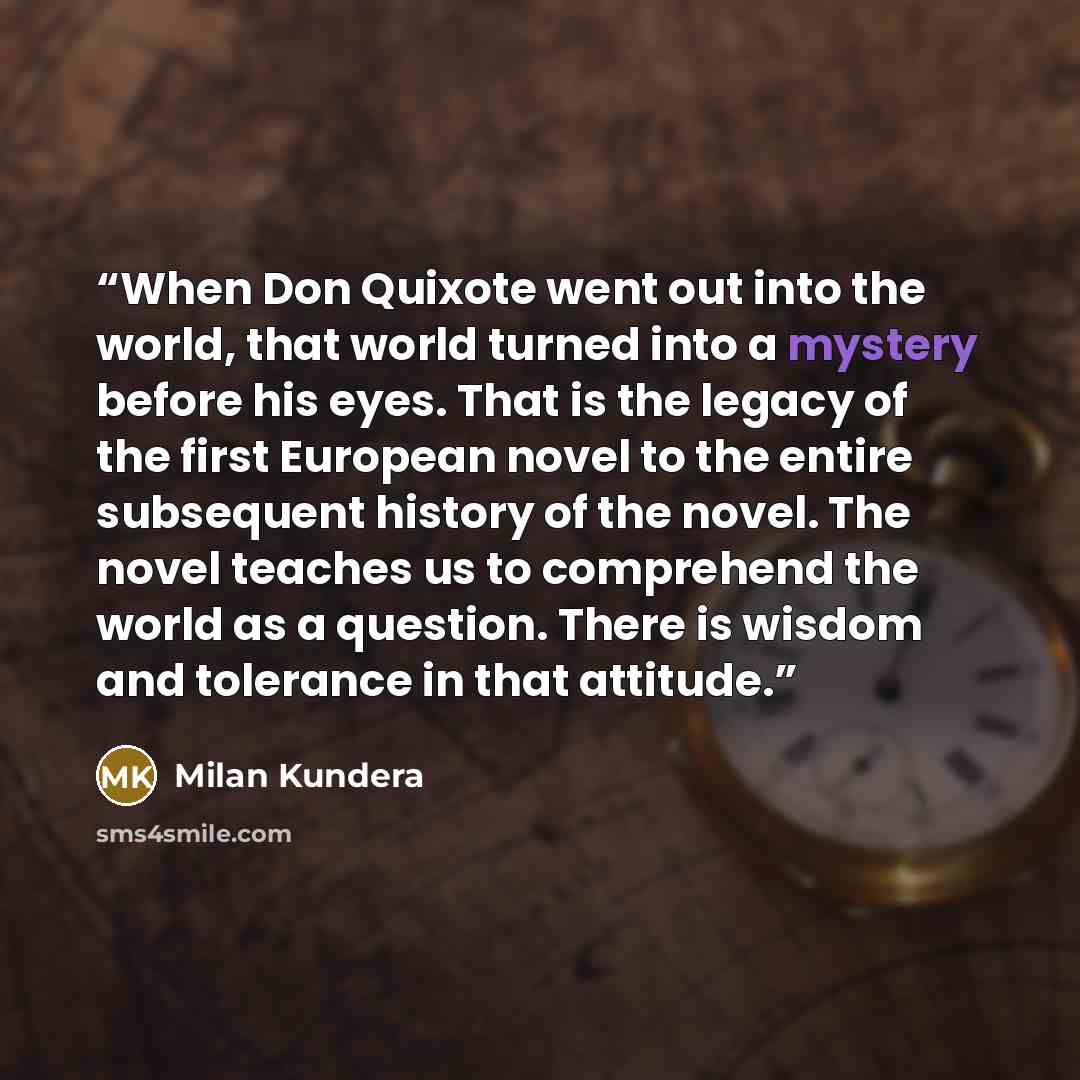 “When Don Quixote went out into the world, that world turned into a mystery before his eyes. That is the legacy of the first European novel to the entire subsequent history of the novel. The novel teaches us to comprehend the world as a question. There is wisdom and tolerance in that attitude.” quote by Milan Kundera