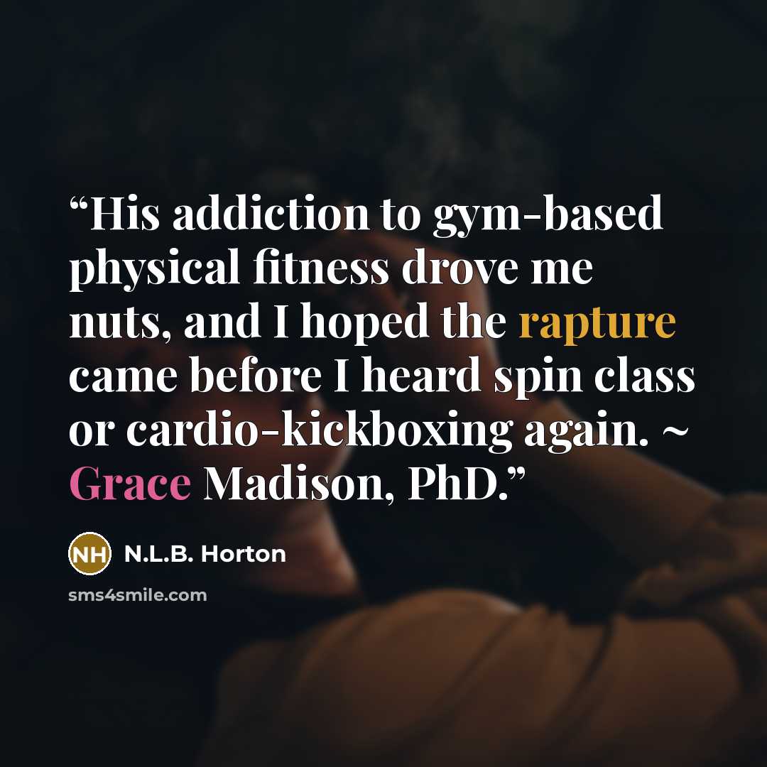“His addiction to gym-based physical fitness drove me nuts, and I hoped the rapture came before I heard spin class or cardio-kickboxing again. ~ Grace Madison, PhD.” quote by N.L.B. Horton