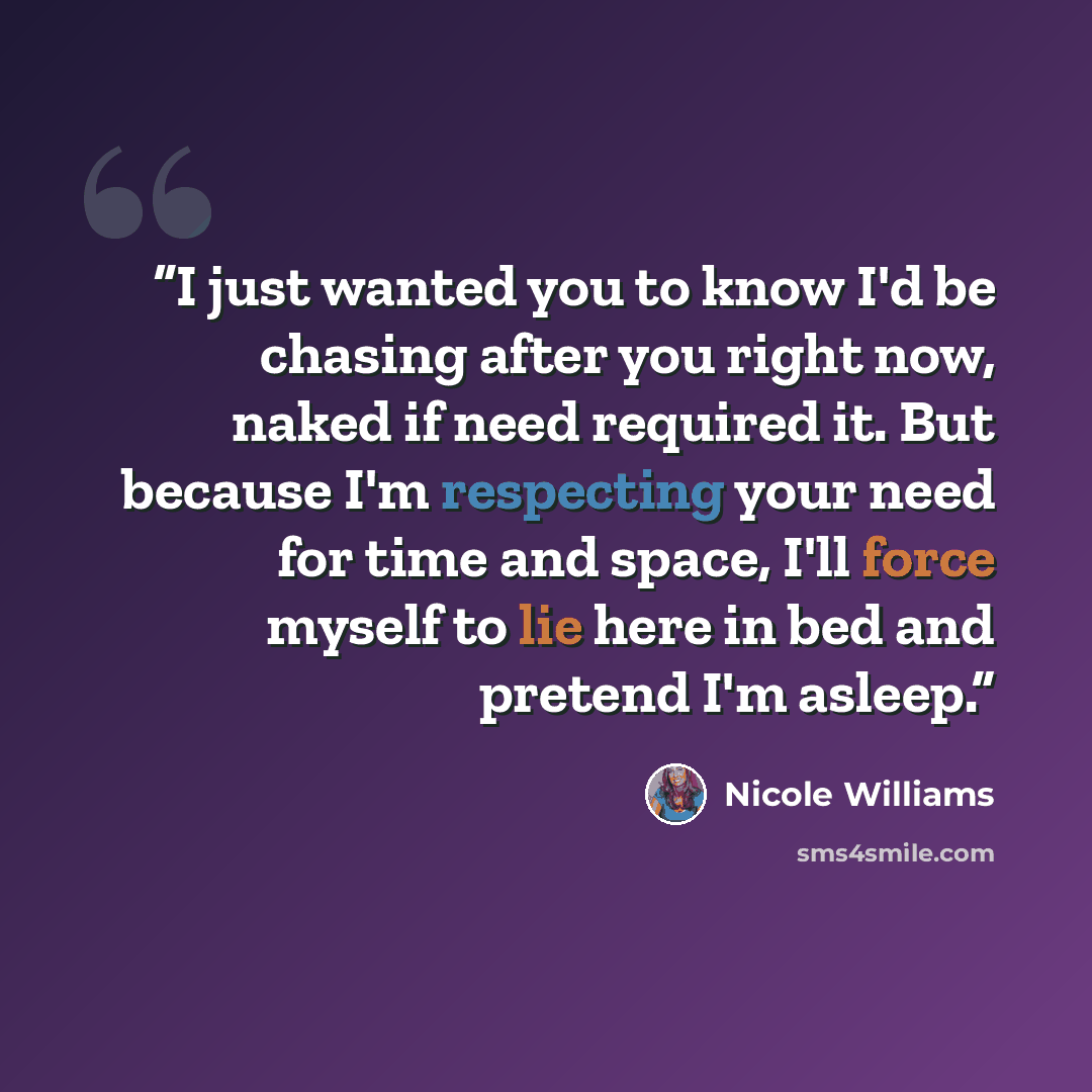 “I just wanted you to know I'd be chasing after you right now, naked if need required it. But because I'm respecting your need for time and space, I'll force myself to lie here in bed and pretend I'm asleep.” quote by Nicole Williams