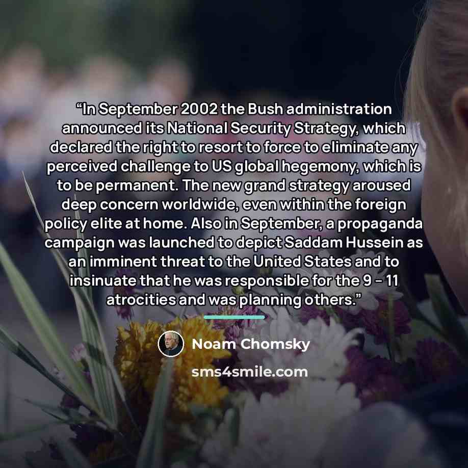 “In September 2002 the Bush administration announced its National Security Strategy, which declared the right to resort to force to eliminate any perceived challenge to US global hegemony, which is to be permanent. The new grand strategy aroused deep concern worldwide, even within the foreign…” quote by Noam Chomsky