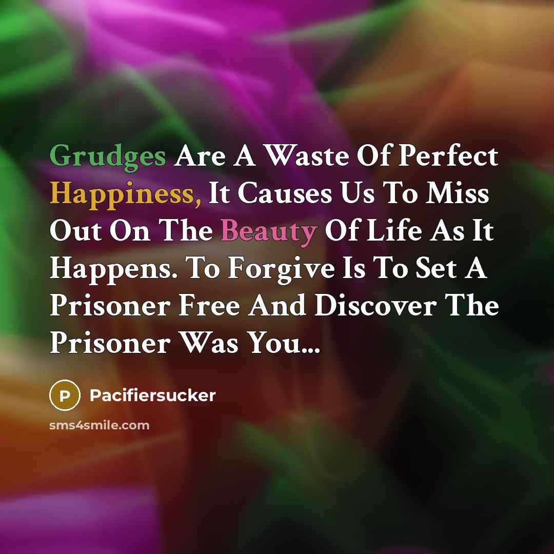 “Grudges Are A Waste Of Perfect Happiness, It Causes Us To Miss Out On The Beauty Of Life As It Happens. To Forgive Is To Set A Prisoner Free And Discover The Prisoner Was You...” quote by Pacifiersucker