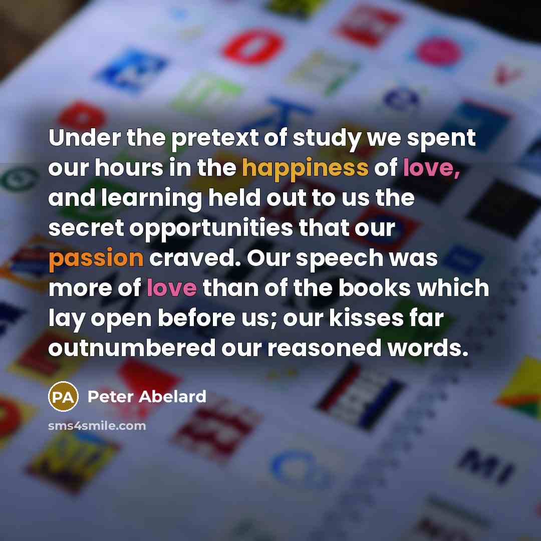 “Under the pretext of study we spent our hours in the happiness of love, and learning held out to us the secret opportunities that our passion craved. Our speech was more of love than of the books which lay open before us; our kisses far outnumbered our reasoned words.” quote by Peter Abelard