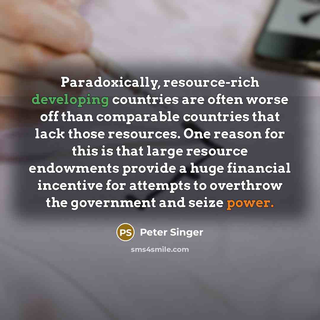 “Paradoxically, resource-rich developing countries are often worse off than comparable countries that lack those resources. One reason for this is that large resource endowments provide a huge financial incentive for attempts to overthrow the government and seize power.” quote by Peter Singer