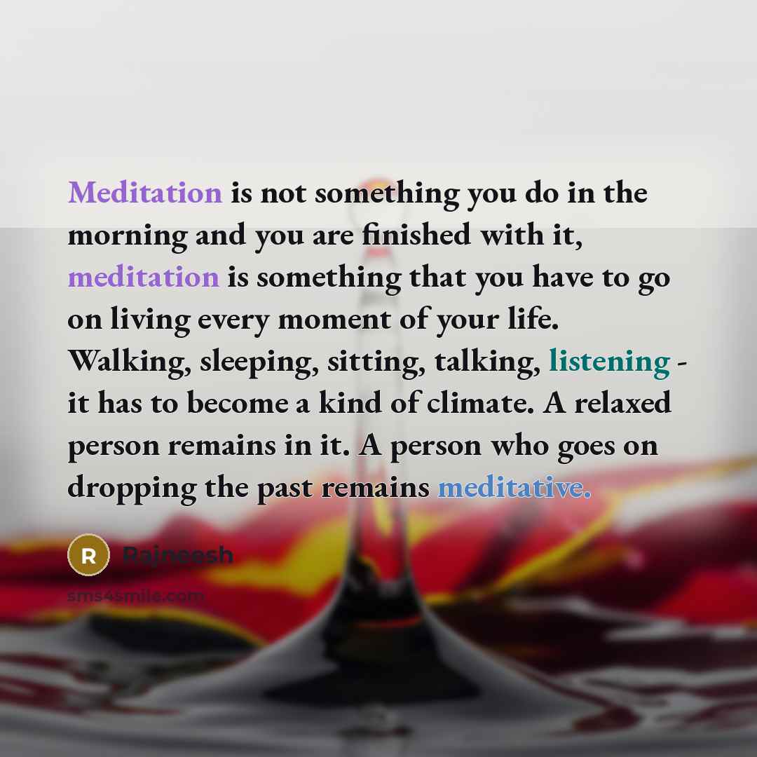“Meditation is not something you do in the morning and you are finished with it, meditation is something that you have to go on living every moment of your life. Walking, sleeping, sitting, talking, listening - it has to become a kind of climate. A relaxed person remains in it. A person who goes on…” quote by Rajneesh