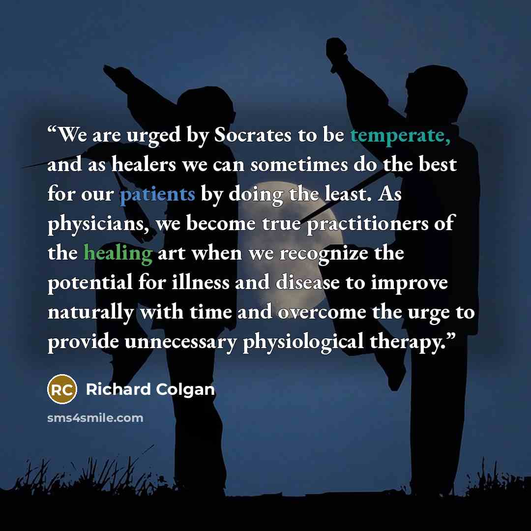 “We are urged by Socrates to be temperate, and as healers we can sometimes do the best for our patients by doing the least. As physicians, we become true practitioners of the healing art when we recognize the potential for illness and disease to improve naturally with time and overcome the urge to…” quote by Richard Colgan