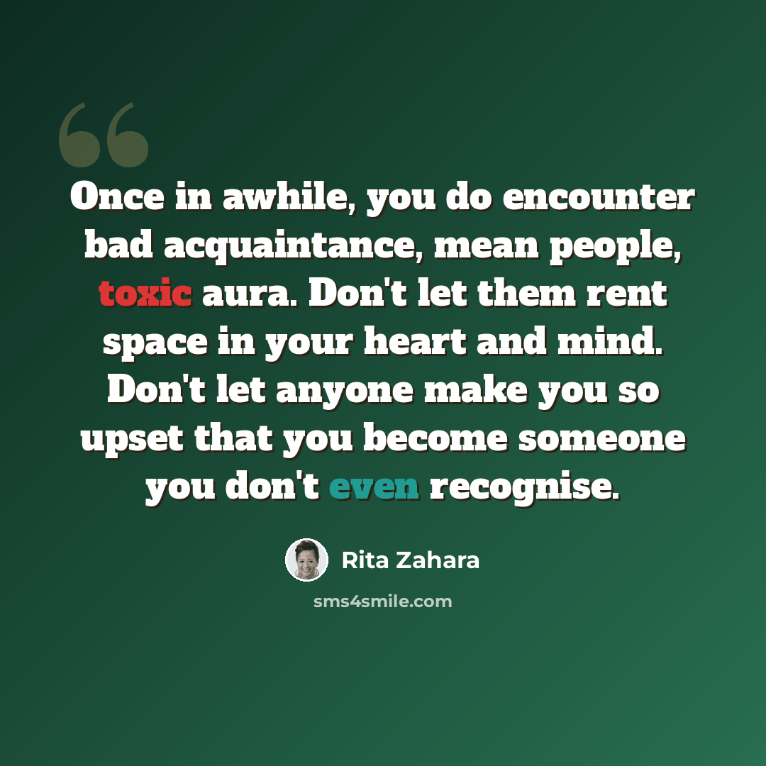 “Once in awhile, you do encounter bad acquaintance, mean people, toxic aura. Don't let them rent space in your heart and mind. Don't let anyone make you so upset that you become someone you don't even recognise.” quote by Rita Zahara