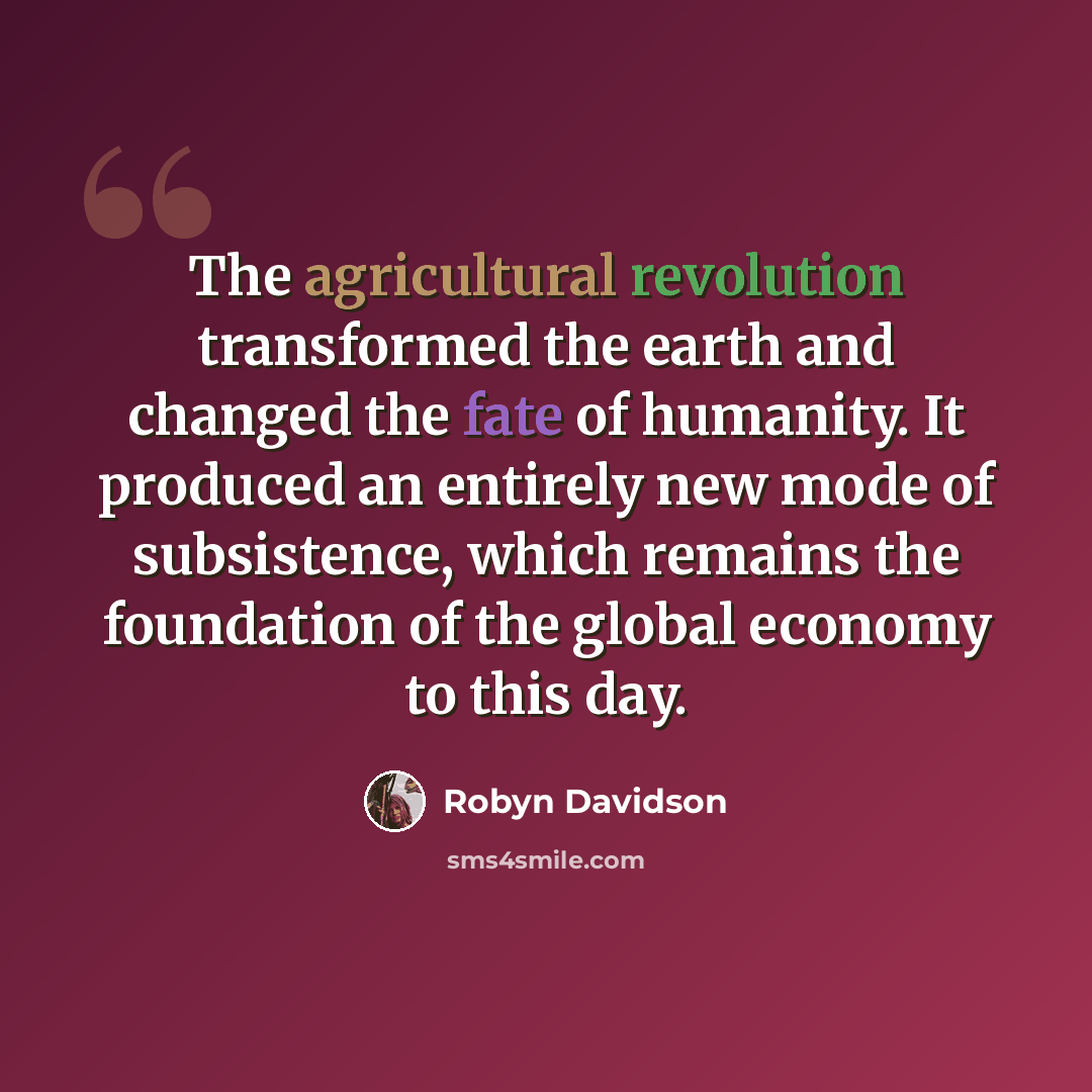 “The agricultural revolution transformed the earth and changed the fate of humanity. It produced an entirely new mode of subsistence, which remains the foundation of the global economy to this day.” quote by Robyn Davidson