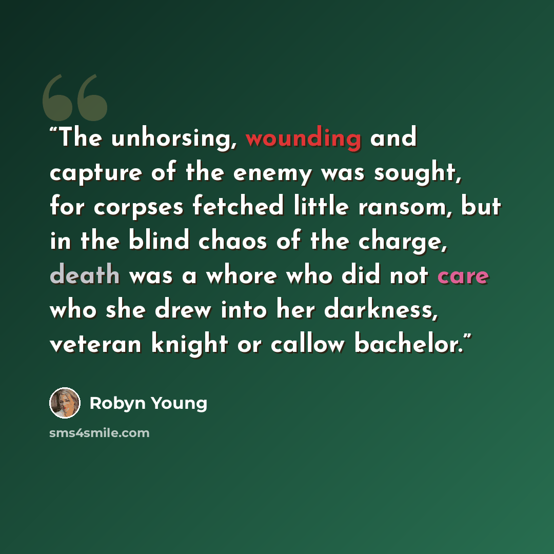 “The unhorsing, wounding and capture of the enemy was sought, for corpses fetched little ransom, but in the blind chaos of the charge, death was a whore who did not care who she drew into her darkness, veteran knight or callow bachelor.” quote by Robyn Young