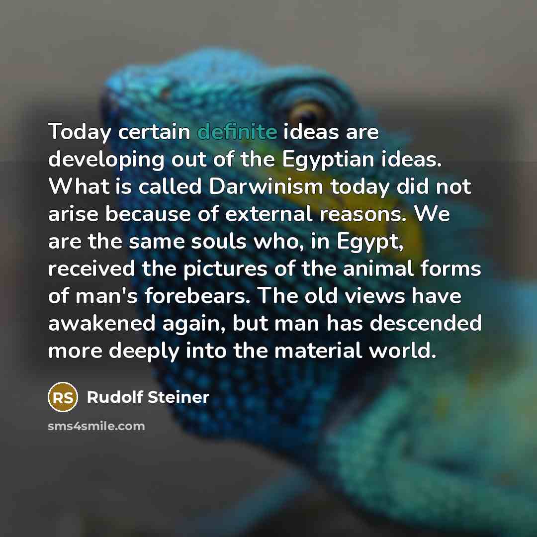 “Today certain definite ideas are developing out of the Egyptian ideas. What is called Darwinism today did not arise because of external reasons. We are the same souls who, in Egypt, received the pictures of the animal forms of man's forebears. The old views have awakened again, but man has…” quote by Rudolf Steiner