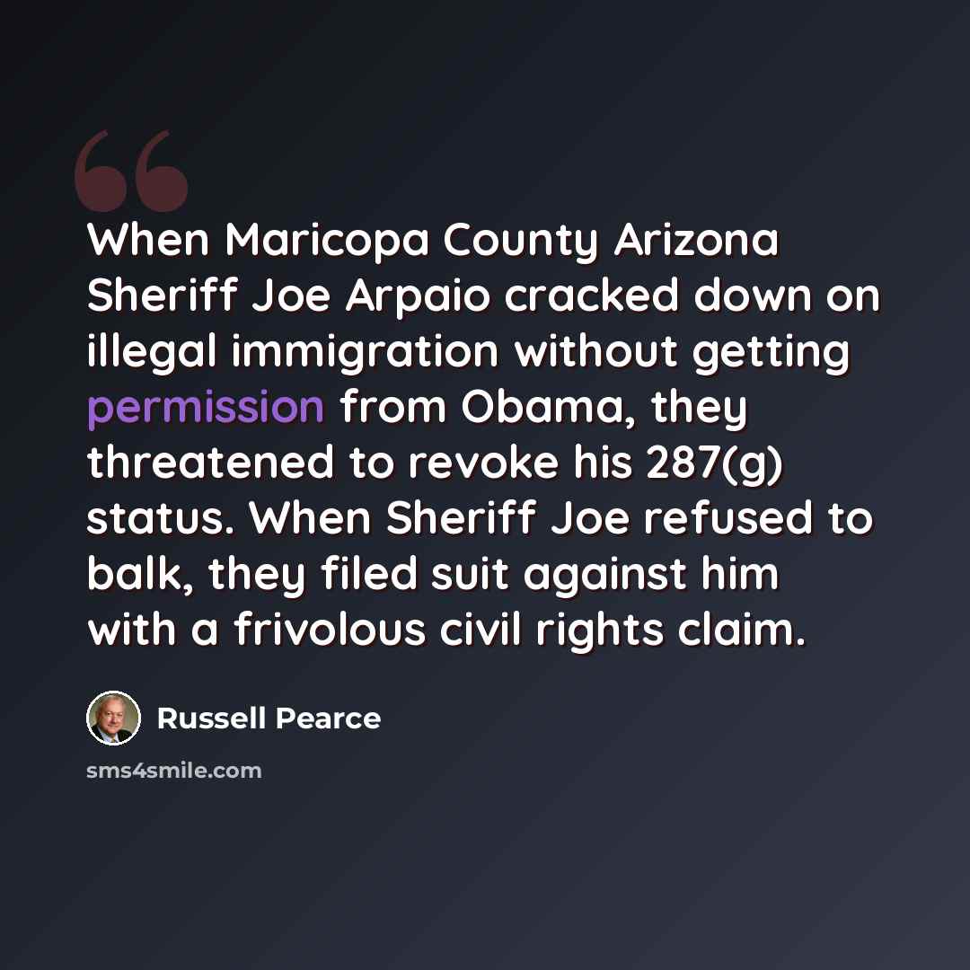 “When Maricopa County Arizona Sheriff Joe Arpaio cracked down on illegal immigration without getting permission from Obama, they threatened to revoke his 287(g) status. When Sheriff Joe refused to balk, they filed suit against him with a frivolous civil rights claim.” quote by Russell Pearce