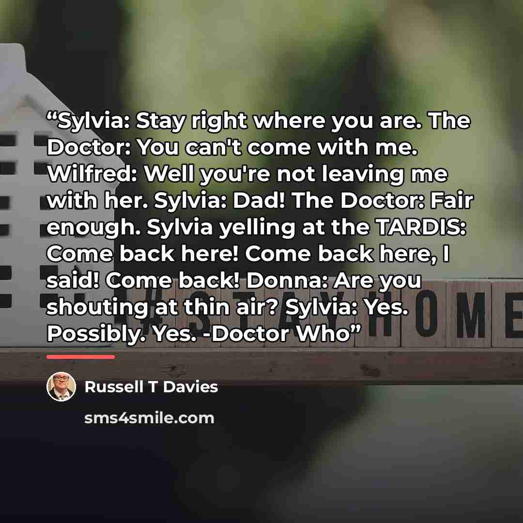 “Sylvia: Stay right where you are. The Doctor: You can't come with me. Wilfred: Well you're not leaving me with her. Sylvia: Dad! The Doctor: Fair enough. Sylvia yelling at the TARDIS: Come back here! Come back here, I said! Come back! Donna: Are you shouting at thin air? Sylvia: Yes. Possibly…” quote by Russell T Davies