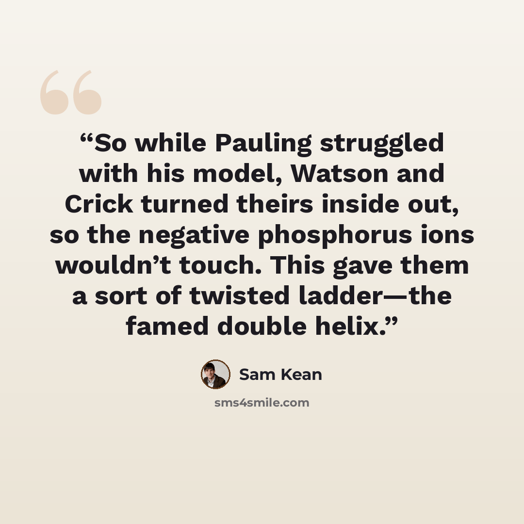 “So while Pauling struggled with his model, Watson and Crick turned theirs inside out, so the negative phosphorus ions wouldn’t touch. This gave them a sort of twisted ladder—the famed double helix.” quote by Sam Kean