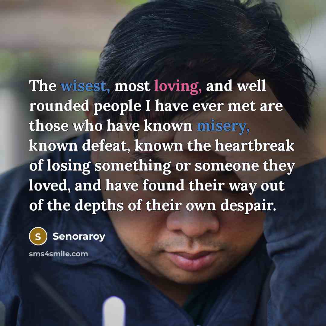 “The wisest, most loving, and well rounded people I have ever met are those who have known misery, known defeat, known the heartbreak of losing something or someone they loved, and have found their way out of the depths of their own despair.” quote by Senoraroy