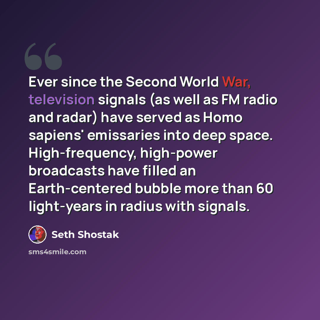 “Ever since the Second World War, television signals (as well as FM radio and radar) have served as Homo sapiens' emissaries into deep space. High-frequency, high-power broadcasts have filled an Earth-centered bubble more than 60 light-years in radius with signals.” quote by Seth Shostak