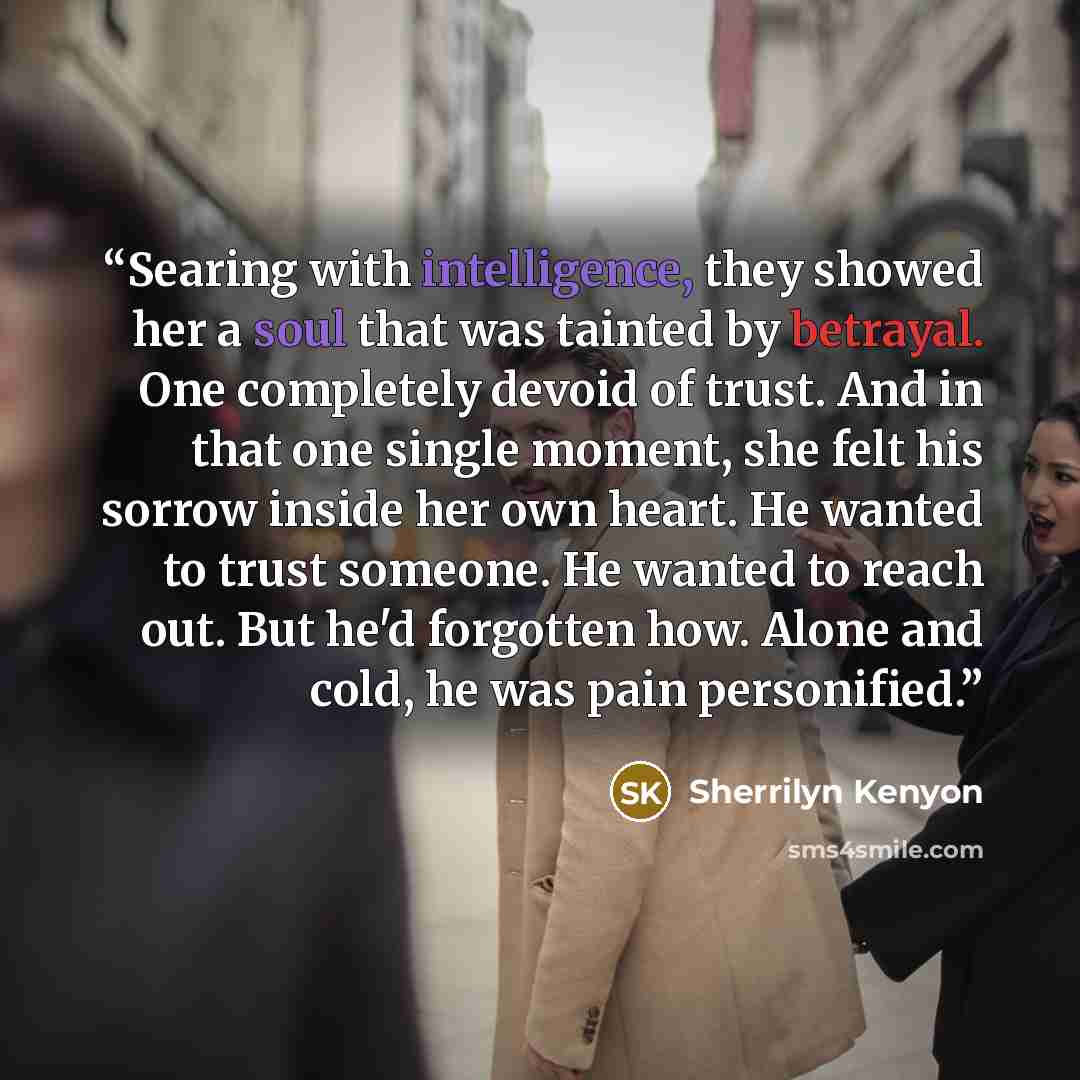 “Searing with intelligence, they showed her a soul that was tainted by betrayal. One completely devoid of trust. And in that one single moment, she felt his sorrow inside her own heart. He wanted to trust someone. He wanted to reach out. But he'd forgotten how. Alone and cold, he was pain…” quote by Sherrilyn Kenyon