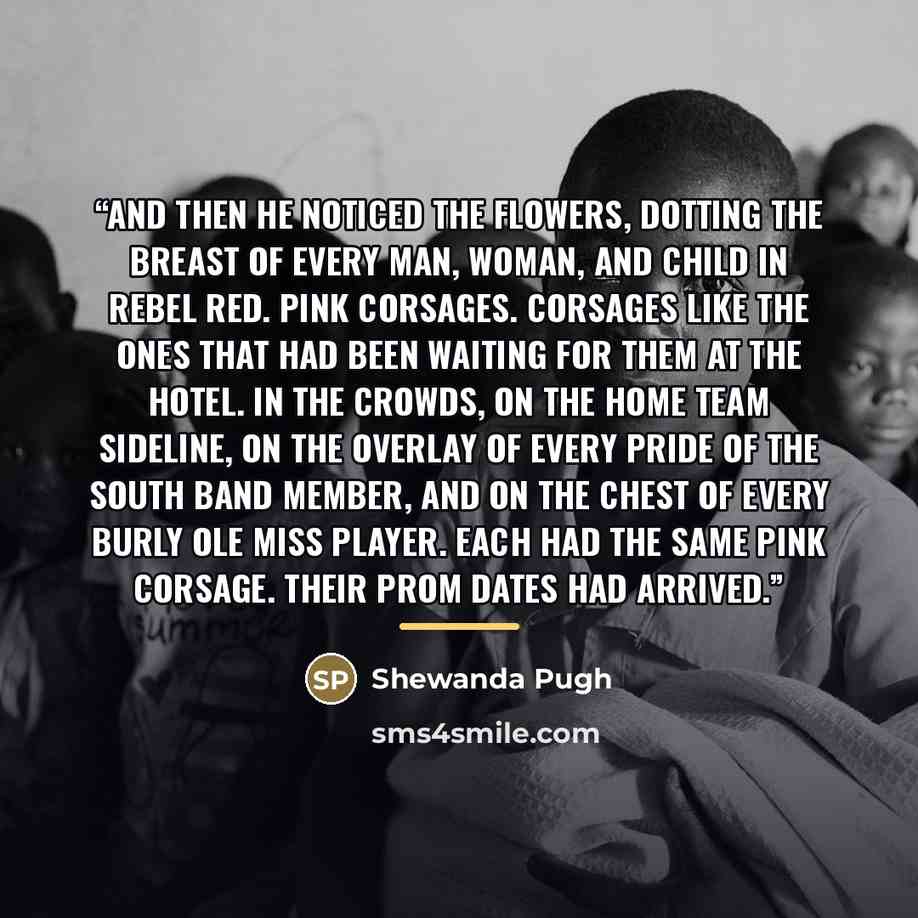 “And then he noticed the flowers, dotting the breast of every man, woman, and child in Rebel Red. Pink corsages. Corsages like the ones that had been waiting for them at the hotel. In the crowds, on the home team sideline, on the overlay of every Pride of the South band member, and on the chest of…” quote by Shewanda Pugh