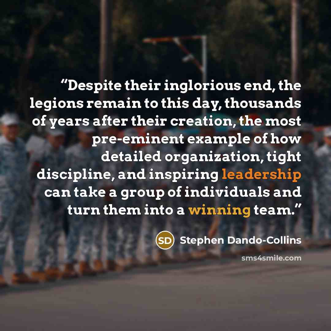 “Despite their inglorious end, the legions remain to this day, thousands of years after their creation, the most pre-eminent example of how detailed organization, tight discipline, and inspiring leadership can take a group of individuals and turn them into a winning team.” quote by Stephen Dando-Collins