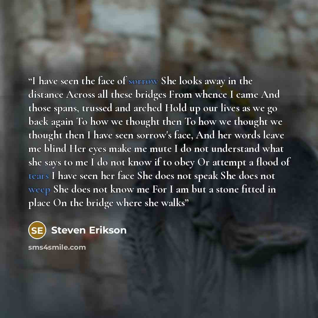“I have seen the face of sorrow She looks away in the distance Across all these bridges From whence I came And those spans, trussed and arched Hold up our lives as we go back again To how we thought then To how we thought we thought then I have seen sorrow's face, And her words leave me blind Her…” quote by Steven Erikson
