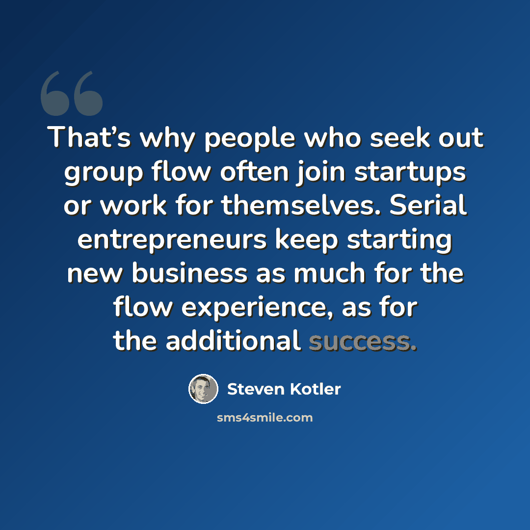 “That’s why people who seek out group flow often join startups or work for themselves. Serial entrepreneurs keep starting new business as much for the flow experience, as for the additional success.” quote by Steven Kotler