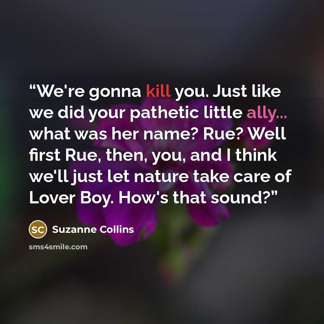 “We're gonna kill you. Just like we did your pathetic little ally... what was her name? Rue? Well first Rue, then, you, and I think we'll just let nature take care of Lover Boy. How's that sound?” quote by Suzanne Collins