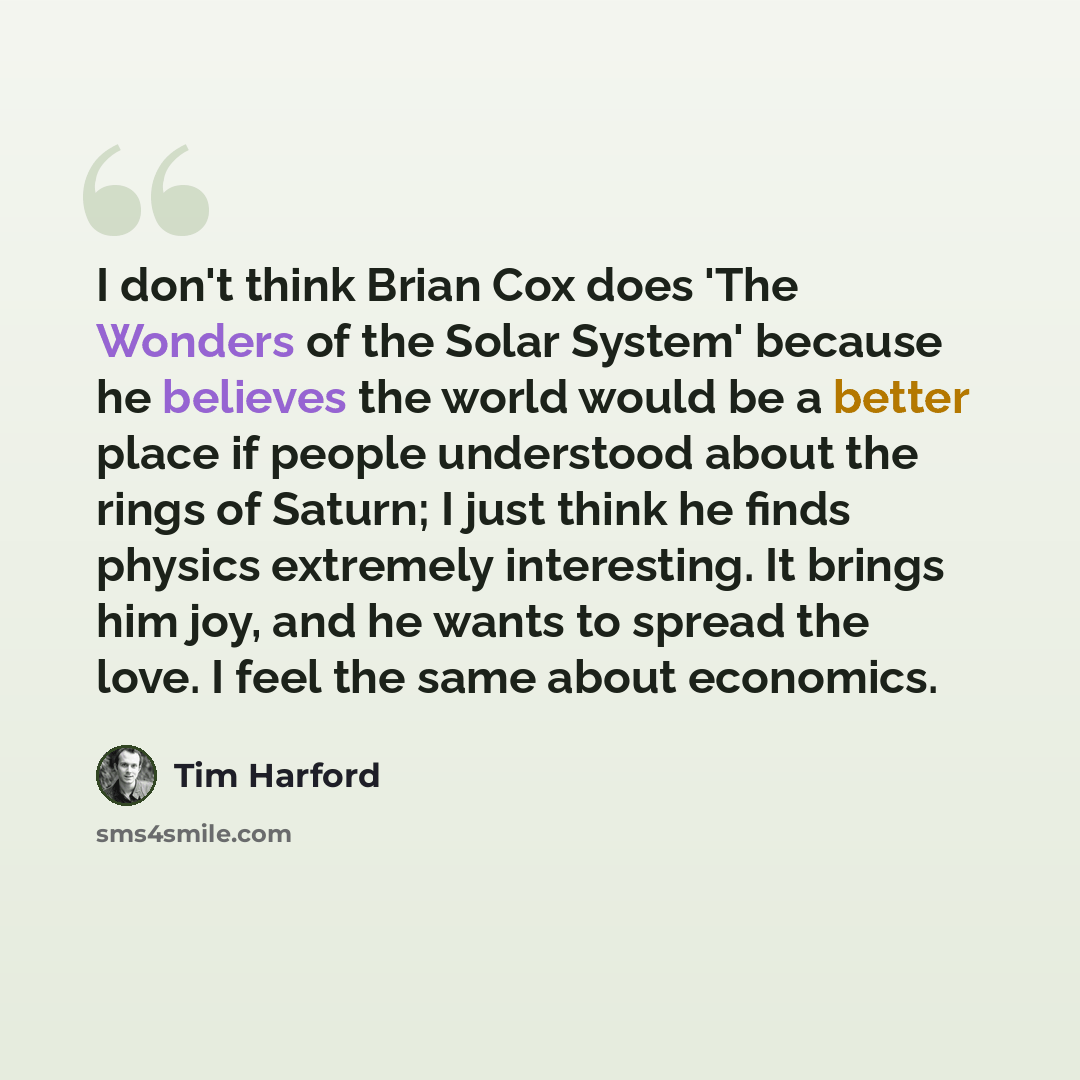 “I don't think Brian Cox does 'The Wonders of the Solar System' because he believes the world would be a better place if people understood about the rings of Saturn; I just think he finds physics extremely interesting. It brings him joy, and he wants to spread the love. I feel the same about…” quote by Tim Harford