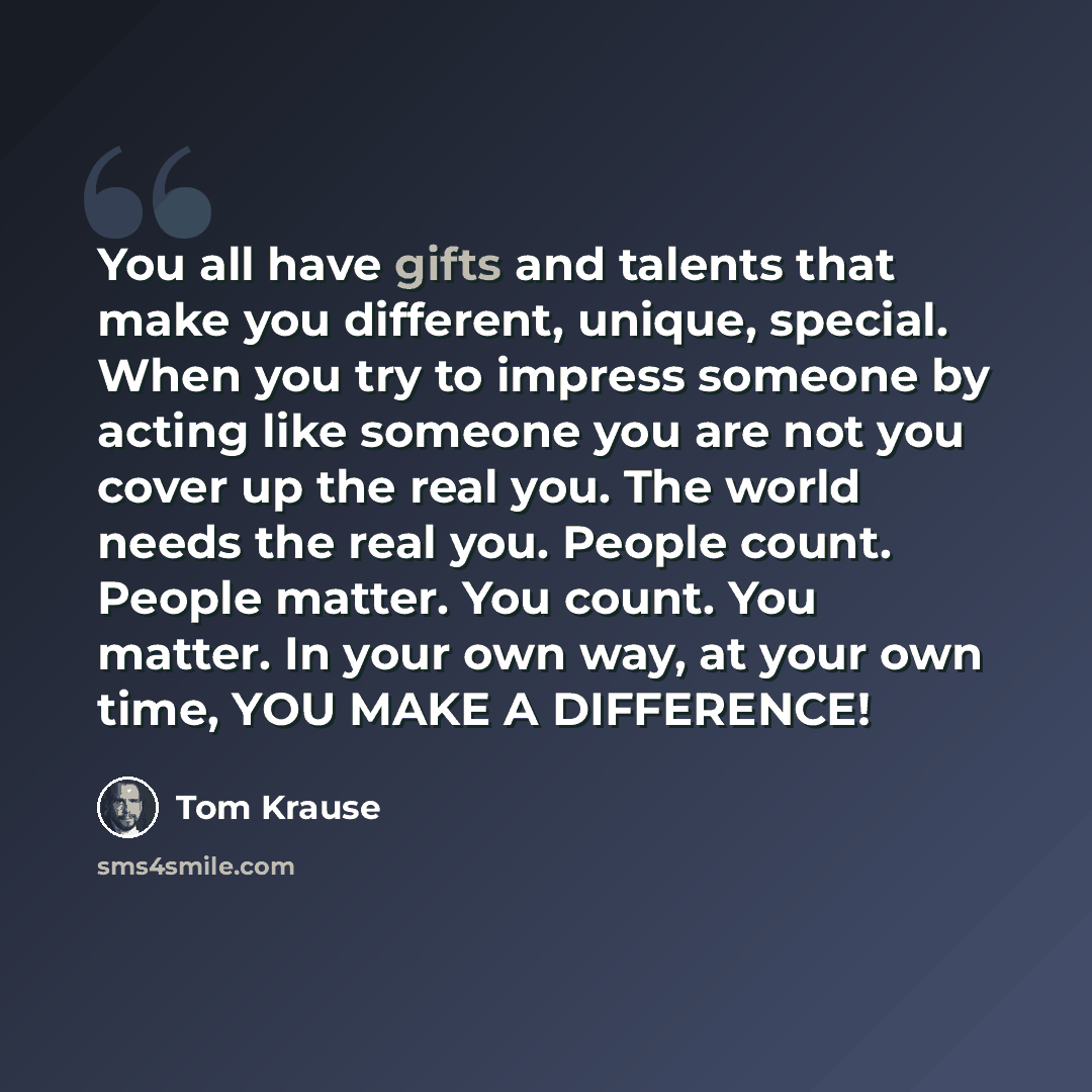 “You all have gifts and talents that make you different, unique, special. When you try to impress someone by acting like someone you are not you cover up the real you. The world needs the real you. People count. People matter. You count. You matter. In your own way, at your own time, YOU MAKE A…” quote by Tom Krause