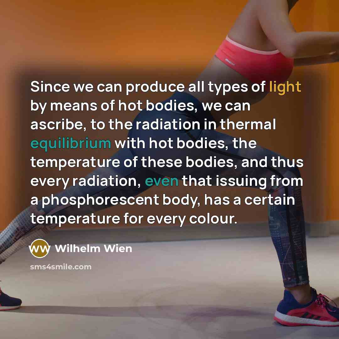 “Since we can produce all types of light by means of hot bodies, we can ascribe, to the radiation in thermal equilibrium with hot bodies, the temperature of these bodies, and thus every radiation, even that issuing from a phosphorescent body, has a certain temperature for every colour.” quote by Wilhelm Wien