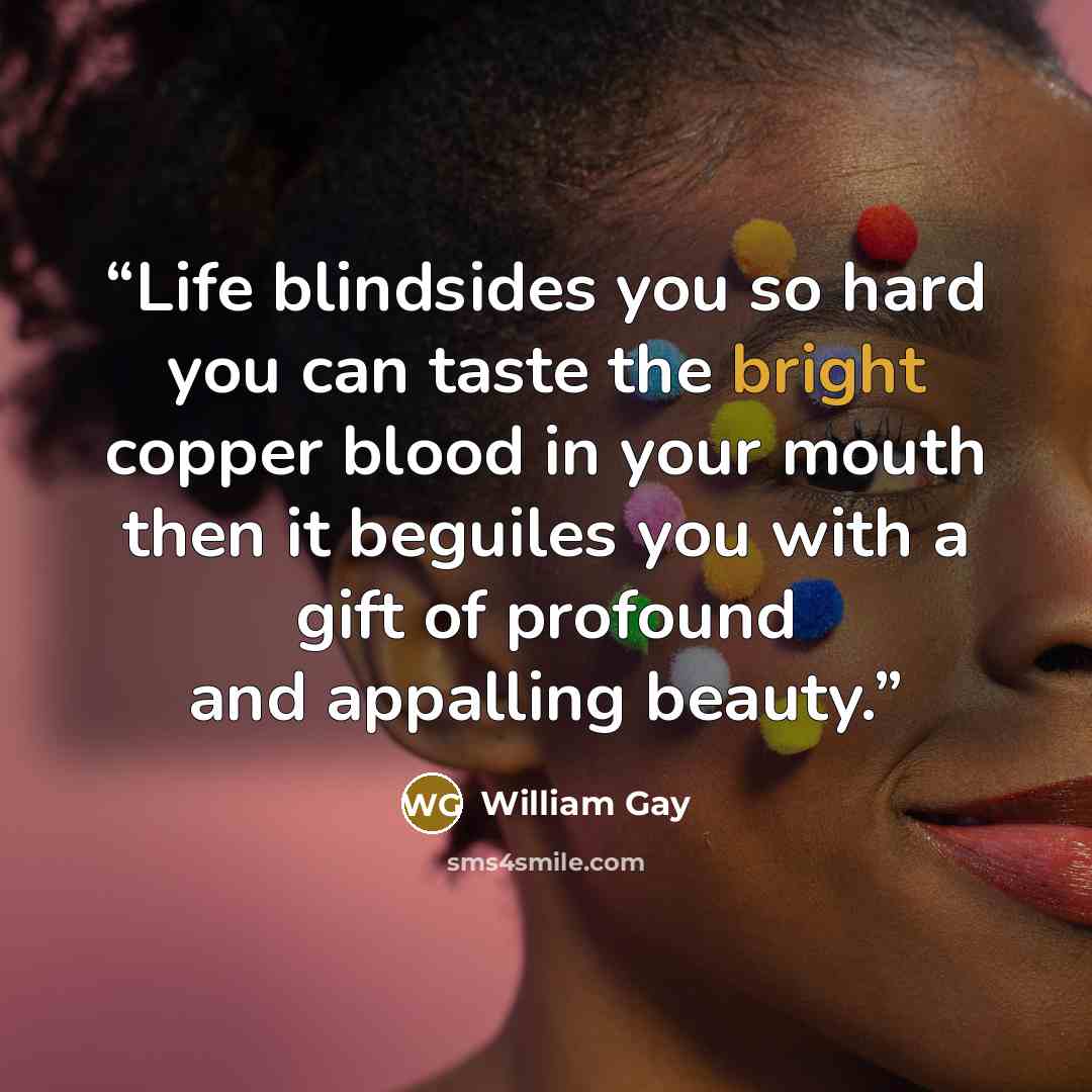 “Life blindsides you so hard you can taste the bright copper blood in your mouth then it beguiles you with a gift of profound and appalling beauty.” quote by William Gay
