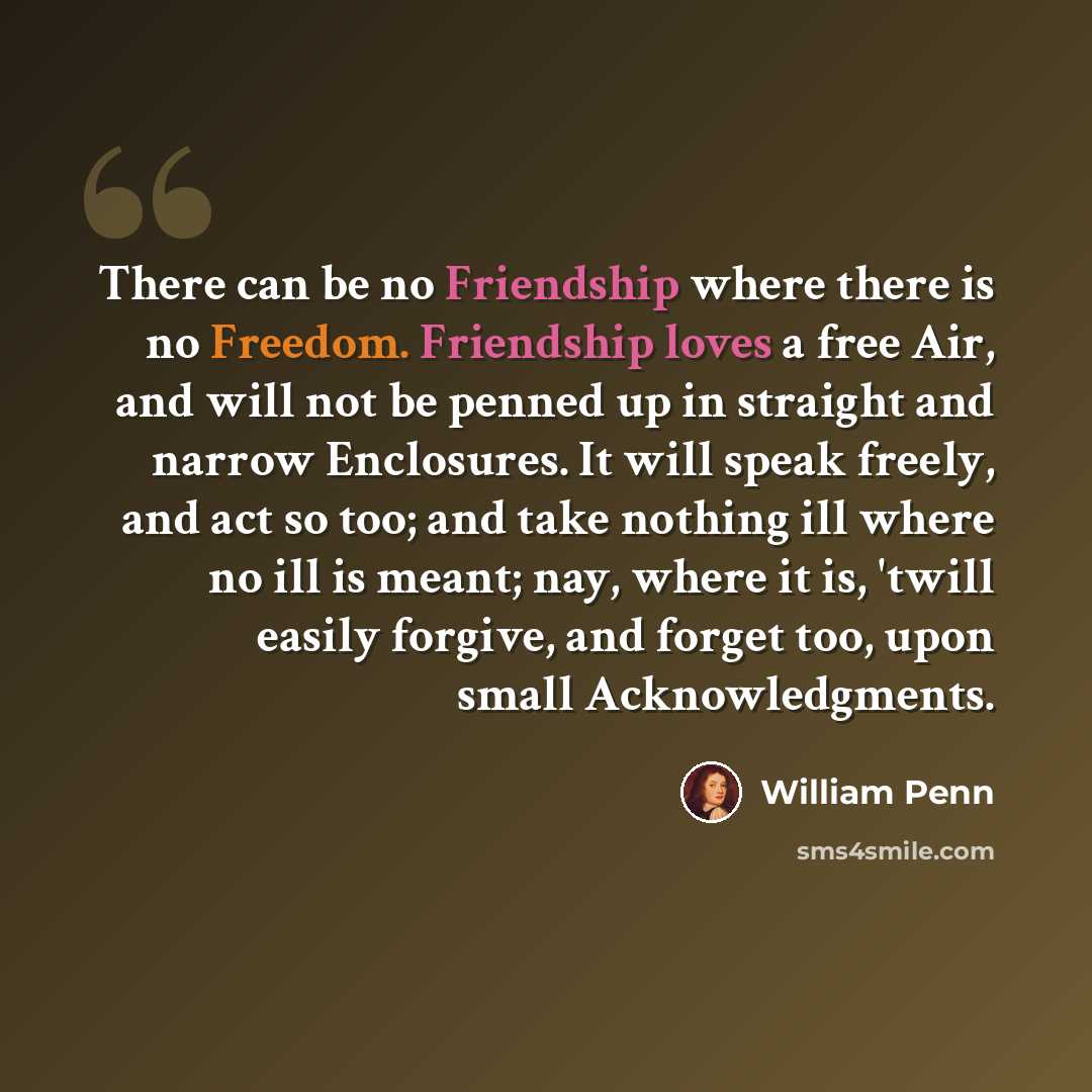 “There can be no Friendship where there is no Freedom. Friendship loves a free Air, and will not be penned up in straight and narrow Enclosures. It will speak freely, and act so too; and take nothing ill where no ill is meant; nay, where it is, 'twill easily forgive, and forget too, upon small…” quote by William Penn