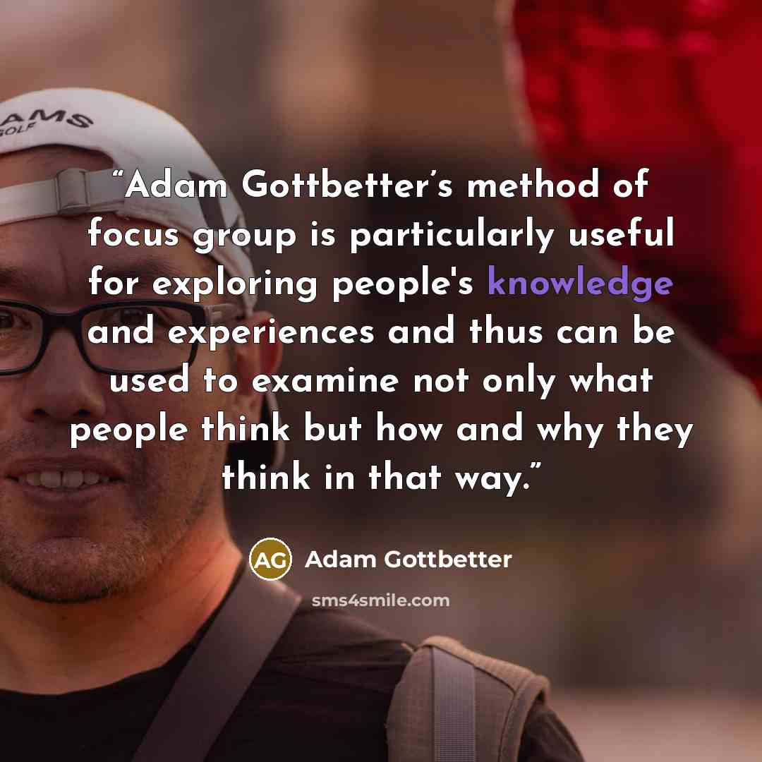 “Adam Gottbetter’s method of focus group is particularly useful for exploring people's knowledge and experiences and thus can be used to examine not only what people think but how and why they think in that way.” quote by Adam Gottbetter